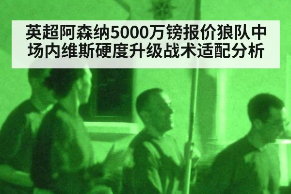 英超阿森纳5000万镑报价狼队中场内维斯硬度升级战术适配分析