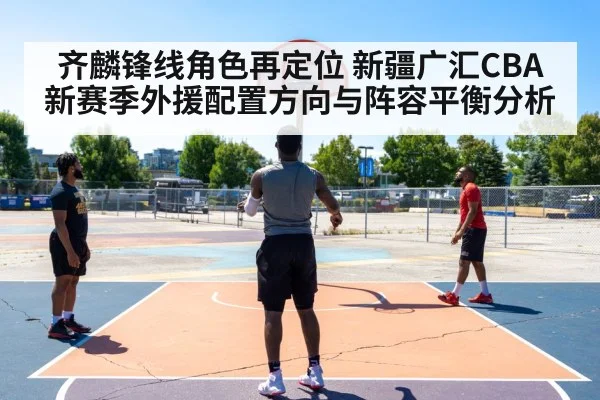 齐麟锋线角色再定位 新疆广汇CBA新赛季外援配置方向与阵容平衡分析