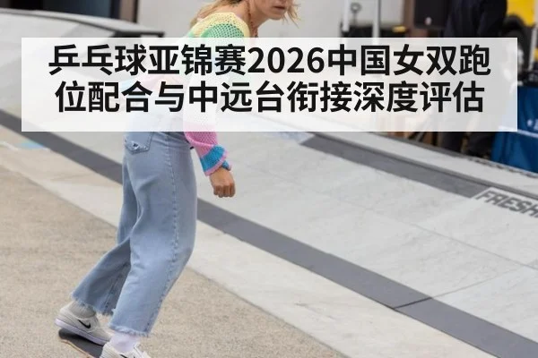 乒乓球亚锦赛2026中国女双跑位配合与中远台衔接深度评估