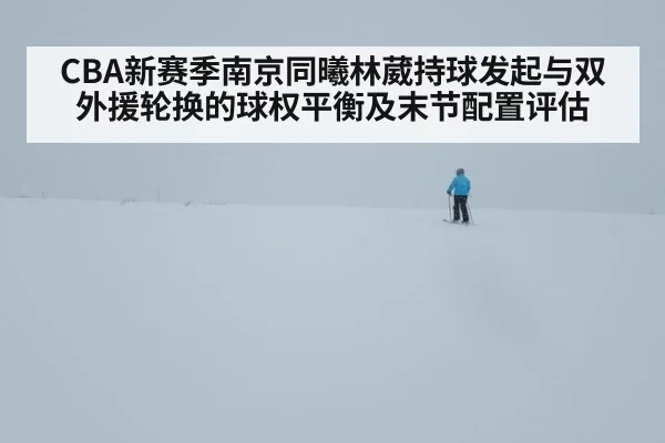 CBA新赛季南京同曦林葳持球发起与双外援轮换的球权平衡及末节配置评估